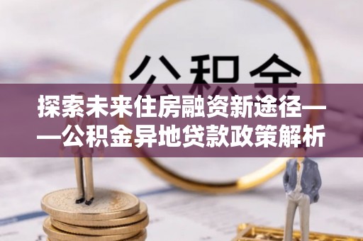 济南探索未来住房融资新途径——公积金异地贷款政策解析与实践