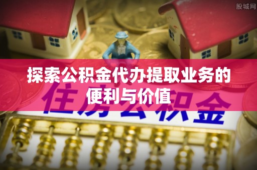 济南探索公积金代办提取业务的便利与价值