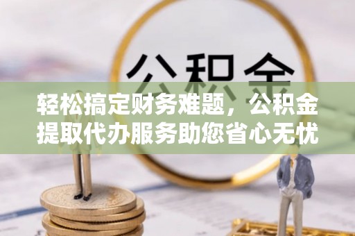 济南轻松搞定财务难题，公积金提取代办服务助您省心无忧