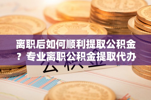 济南离职后如何顺利提取公积金？专业离职公积金提取代办服务指南